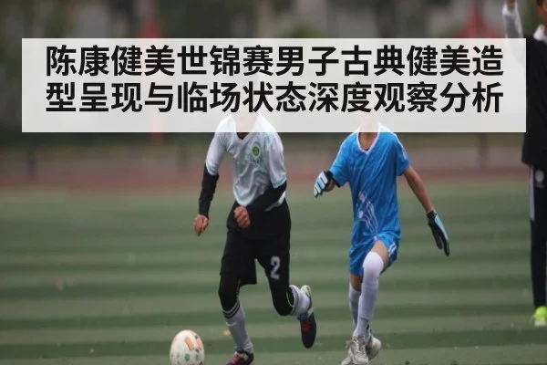 陈康健美世锦赛男子古典健美造型呈现与临场状态深度观察分析